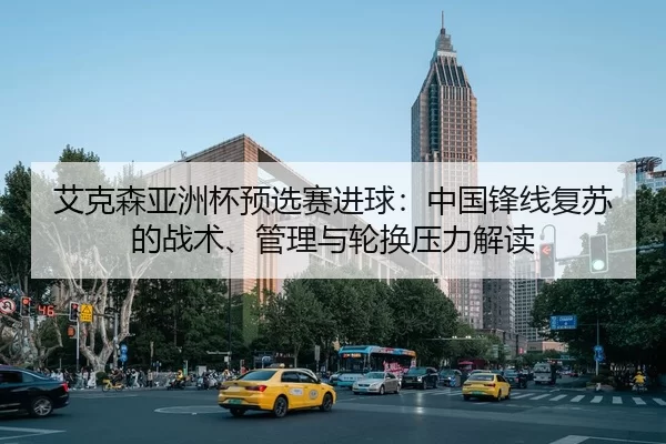 艾克森亚洲杯预选赛进球：中国锋线复苏的战术、管理与轮换压力解读